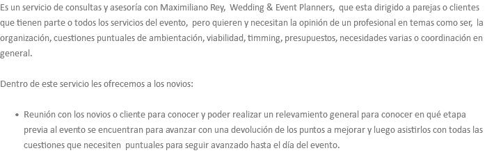 Es un servicio de consultas y asesoría con Maximiliano Rey, Wedding & Event Planners, que esta dirigido a parejas o clientes que tienen parte o todos los servicios del evento, pero quieren y necesitan la opinión de un profesional en temas como ser, la organización, cuestiones puntuales de ambientación, viabilidad, timming, presupuestos, necesidades varias o coordinación en general. Dentro de este servicio les ofrecemos a los novios: Reunión con los novios o cliente para conocer y poder realizar un relevamiento general para conocer en qué etapa previa al evento se encuentran para avanzar con una devolución de los puntos a mejorar y luego asistirlos con todas las cuestiones que necesiten puntuales para seguir avanzado hasta el día del evento. 