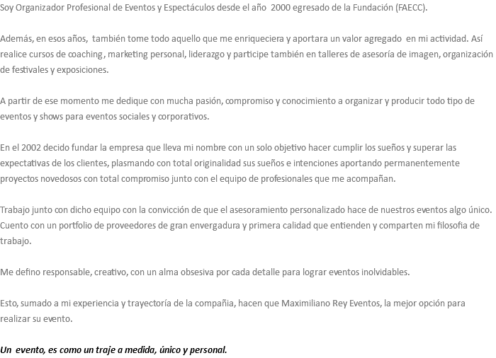 Soy Organizador Profesional de Eventos y Espectáculos desde el año 2000 egresado de la Fundación (FAECC). Además, en esos años, también tome todo aquello que me enriqueciera y aportara un valor agregado en mi actividad. Así realice cursos de coaching, marketing personal, liderazgo y participe también en talleres de asesoría de imagen, organización de festivales y exposiciones. A partir de ese momento me dedique con mucha pasión, compromiso y conocimiento a organizar y producir todo tipo de eventos y shows para eventos sociales y corporativos. En el 2002 decido fundar la empresa que lleva mi nombre con un solo objetivo hacer cumplir los sueños y superar las expectativas de los clientes, plasmando con total originalidad sus sueños e intenciones aportando permanentemente proyectos novedosos con total compromiso junto con el equipo de profesionales que me acompañan. Trabajo junto con dicho equipo con la convicción de que el asesoramiento personalizado hace de nuestros eventos algo único. Cuento con un portfolio de proveedores de gran envergadura y primera calidad que entienden y comparten mi filosofia de trabajo. Me defino responsable, creativo, con un alma obsesiva por cada detalle para lograr eventos inolvidables. Esto, sumado a mi experiencia y trayectoría de la compañia, hacen que Maximiliano Rey Eventos, la mejor opción para realizar su evento. Un evento, es como un traje a medida, único y personal. 