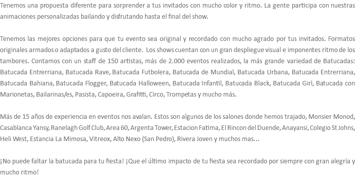 Tenemos una propuesta diferente para sorprender a tus invitados con mucho color y ritmo. La gente participa con nuestras animaciones personalizadas bailando y disfrutando hasta el final del show. Tenemos las mejores opciones para que tu evento sea original y recordado con mucho agrado por tus invitados. Formatos originales armados o adaptados a gusto del cliente. Los shows cuentan con un gran despliegue visual e imponentes ritmo de los tambores. Contamos con un staff de 150 artistas, más de 2.000 eventos realizados, la más grande variedad de Batucadas: Batucada Entrerriana, Batucada Rave, Batucada Futbolera, Batucada de Mundial, Batucada Urbana, Batucada Entrerriana, Batucada Bahiana, Batucada Flogger, Batucada Halloween, Batucada Infantil, Batucada Black, Batucada Girl, Batucada con Marionetas, Bailarinas/es, Pasista, Capoeira, Grafitti, Circo, Trompetas y mucho más. Más de 15 años de experiencia en eventos nos avalan. Estos son algunos de los salones donde hemos trajado, Monsier Monod, Casablanca Yansy, Ranelagh Golf Club, Area 60, Argenta Tower, Estacion Fatima, El Rincon del Duende, Anayansi, Colegio St Johns, Heli West, Estancia La Mimosa, Vitreox, Alto Nexo (San Pedro), Rivera Joven y muchos mas... ¡No puede faltar la batucada para tu fiesta! ¡Que el último impacto de tu fiesta sea recordado por siempre con gran alegría y mucho ritmo! 