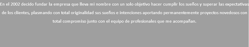 En el 2002 decido fundar la empresa que lleva mi nombre con un solo objetivo hacer cumplir los sueños y superar las expectativas de los clientes, plasmando con total originalidad sus sueños e intenciones aportando permanentemente proyectos novedosos con total compromiso junto con el equipo de profesionales que me acompañan.