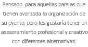 Pensado para aquellas parejas que tienen avanzada la organización de su evento, pero les gustaría tener un asesoramiento profesional y creativo con diferentes alternativas.