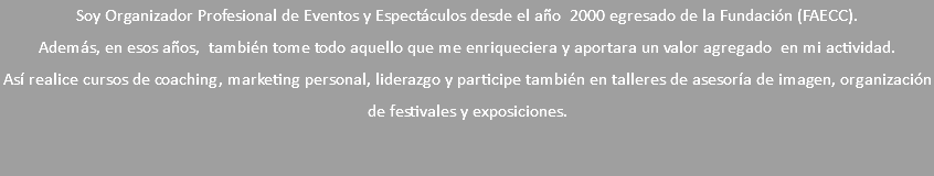 Soy Organizador Profesional de Eventos y Espectáculos desde el año 2000 egresado de la Fundación (FAECC). Además, en esos años, también tome todo aquello que me enriqueciera y aportara un valor agregado en mi actividad. Así realice cursos de coaching, marketing personal, liderazgo y participe también en talleres de asesoría de imagen, organización de festivales y exposiciones.