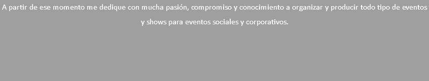 A partir de ese momento me dedique con mucha pasión, compromiso y conocimiento a organizar y producir todo tipo de eventos y shows para eventos sociales y corporativos.