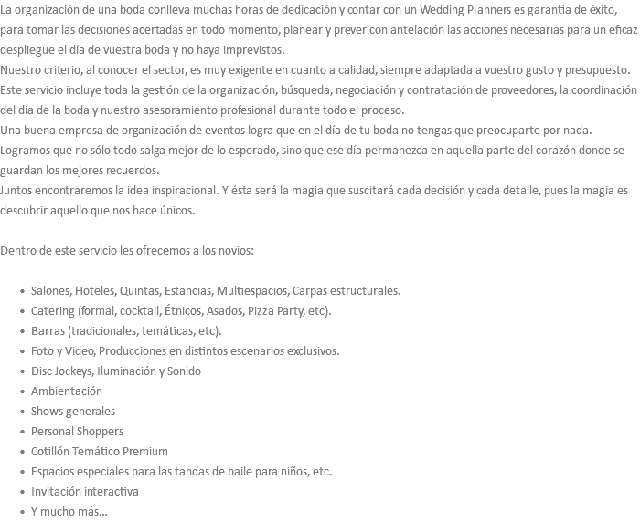 La organización de una boda conlleva muchas horas de dedicación y contar con un Wedding Planners es garantía de éxito, para tomar las decisiones acertadas en todo momento, planear y prever con antelación las acciones necesarias para un eficaz despliegue el día de vuestra boda y no haya imprevistos. Nuestro criterio, al conocer el sector, es muy exigente en cuanto a calidad, siempre adaptada a vuestro gusto y presupuesto. Este servicio incluye toda la gestión de la organización, búsqueda, negociación y contratación de proveedores, la coordinación del día de la boda y nuestro asesoramiento profesional durante todo el proceso. Una buena empresa de organización de eventos logra que en el día de tu boda no tengas que preocuparte por nada. Logramos que no sólo todo salga mejor de lo esperado, sino que ese día permanezca en aquella parte del corazón donde se guardan los mejores recuerdos. Juntos encontraremos la idea inspiracional. Y ésta será la magia que suscitará cada decisión y cada detalle, pues la magia es descubrir aquello que nos hace únicos. Dentro de este servicio les ofrecemos a los novios: Salones, Hoteles, Quintas, Estancias, Multiespacios, Carpas estructurales. Catering (formal, cocktail, Étnicos, Asados, Pizza Party, etc). Barras (tradicionales, temáticas, etc). Foto y Video, Producciones en distintos escenarios exclusivos. Disc Jockeys, Iluminación y Sonido Ambientación Shows generales Personal Shoppers Cotillón Temático Premium Espacios especiales para las tandas de baile para niños, etc. Invitación interactiva Y mucho más…
