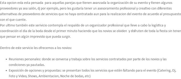 Esta opcion esta esta pensada para aquellas parejas que tienen avanzada la organización de su evento y tienen algunos proveedores ya sea salón, dj por ejemplo, pero les gustaría tener un asesoramiento profesional y creativo con diferentes alternativas de proovedores de servicios que no haya contratado aun para la realizacion del evento de acuerdo al presupuesto con el que cuente. Por ultimo también este serivicio contempla el respaldo de un organizador profesional que lleve a cabo la logística y coordinación el dia de la boda desde el primer minuto haciendo que los novios se olviden y disfruten de toda la fiesta sin tener que pensar en algún imprevisto que pueda surgir. Dentro de este servicio les ofrecemos a los novios: Reuniones personales: donde se conversa y trabaja sobre los servicios contratados por parte de los novios y las condiciones ya pautadas. Exposición de opciones y propuestas: se presentan todos los servicios que estén faltando para el evento (Catering, Dj, Foto y Video, Shows, Ambientacion, Noche de bodas, etc)