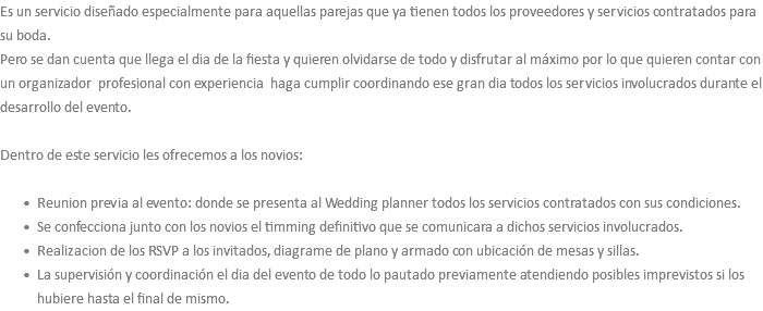 Es un servicio diseñado especialmente para aquellas parejas que ya tienen todos los proveedores y servicios contratados para su boda. Pero se dan cuenta que llega el dia de la fiesta y quieren olvidarse de todo y disfrutar al máximo por lo que quieren contar con un organizador profesional con experiencia haga cumplir coordinando ese gran dia todos los servicios involucrados durante el desarrollo del evento. Dentro de este servicio les ofrecemos a los novios: Reunion previa al evento: donde se presenta al Wedding planner todos los servicios contratados con sus condiciones. Se confecciona junto con los novios el timming definitivo que se comunicara a dichos servicios involucrados. Realizacion de los RSVP a los invitados, diagrame de plano y armado con ubicación de mesas y sillas. La supervisión y coordinación el dia del evento de todo lo pautado previamente atendiendo posibles imprevistos si los hubiere hasta el final de mismo.